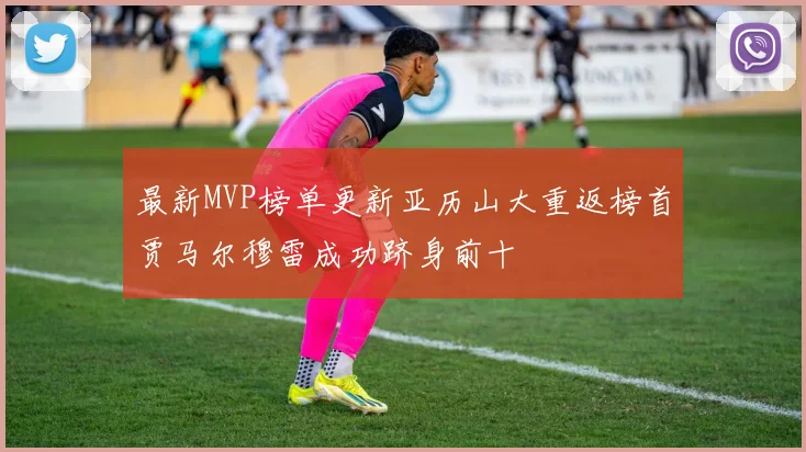最新MVP榜单更新亚历山大重返榜首贾马尔穆雷成功跻身前十