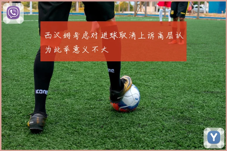 西汉姆考虑对进球取消上诉高层认为此举意义不大