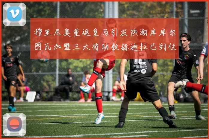穆里尼奥重返皇马引发热潮库库尔图瓦加盟三大将助教赫迪拉已到位