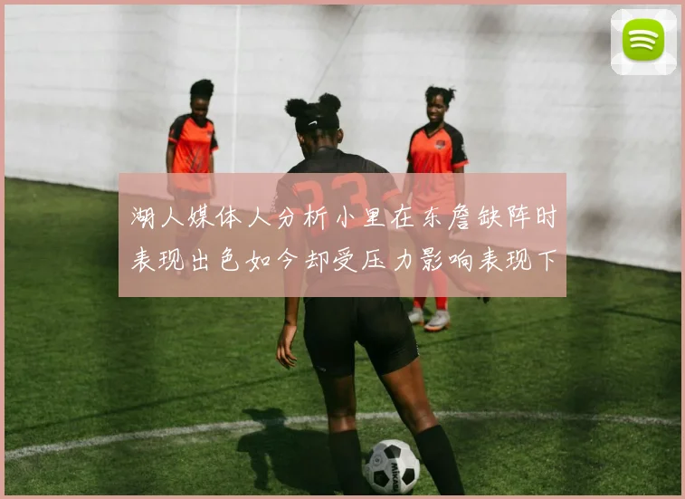 湖人媒体人分析小里在东詹缺阵时表现出色如今却受压力影响表现下滑