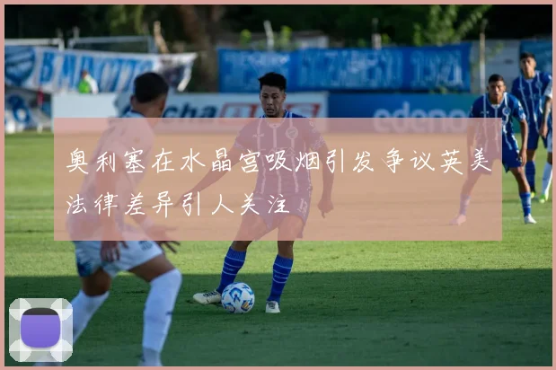 奥利塞在水晶宫吸烟引发争议英美法律差异引人关注