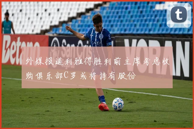 外媒报道利雅得胜利前主席考虑收购俱乐部C罗或将持有股份