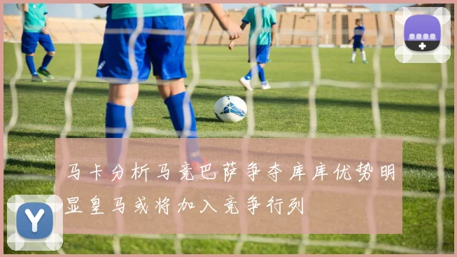 马卡分析马竞巴萨争夺库库优势明显皇马或将加入竞争行列
