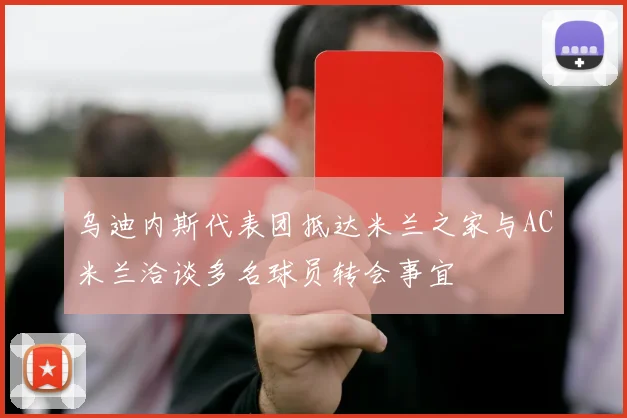 乌迪内斯代表团抵达米兰之家与AC米兰洽谈多名球员转会事宜