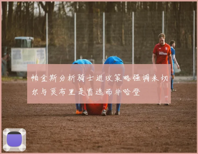 帕金斯分析骑士进攻策略强调米切尔与莫布里是首选而非哈登