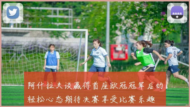 阿什拉夫谈赢得首座欧冠冠军后的轻松心态期待决赛享受比赛乐趣