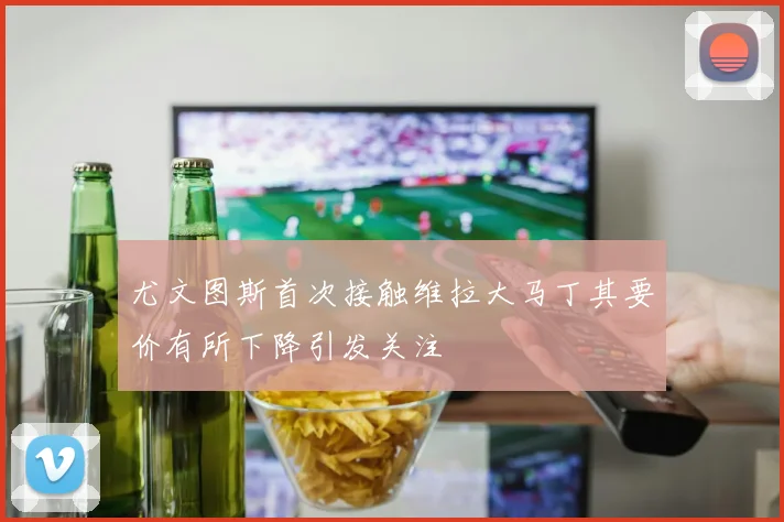 尤文图斯首次接触维拉大马丁其要价有所下降引发关注