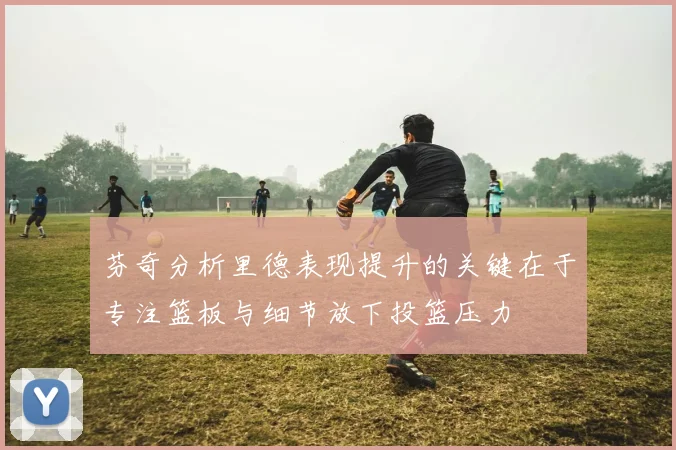 芬奇分析里德表现提升的关键在于专注篮板与细节放下投篮压力