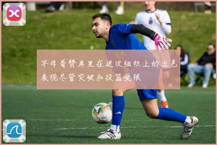 字母哥赞库里在进攻组织上的出色表现尽管突破和投篮受限