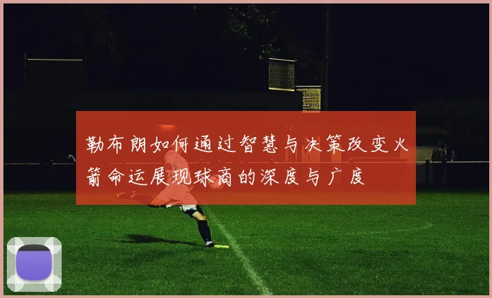 勒布朗如何通过智慧与决策改变火箭命运展现球商的深度与广度
