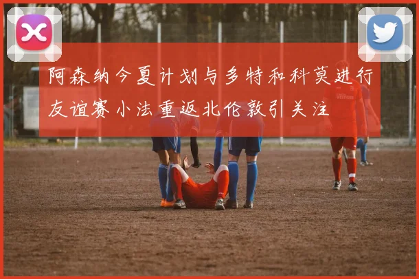 阿森纳今夏计划与多特和科莫进行友谊赛小法重返北伦敦引关注
