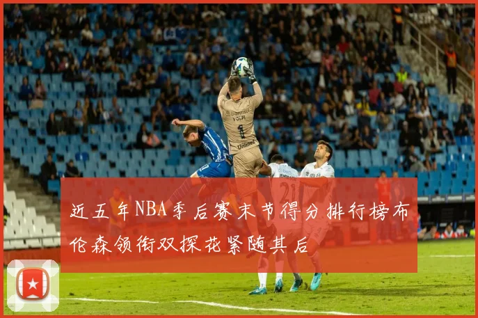近五年NBA季后赛末节得分排行榜布伦森领衔双探花紧随其后