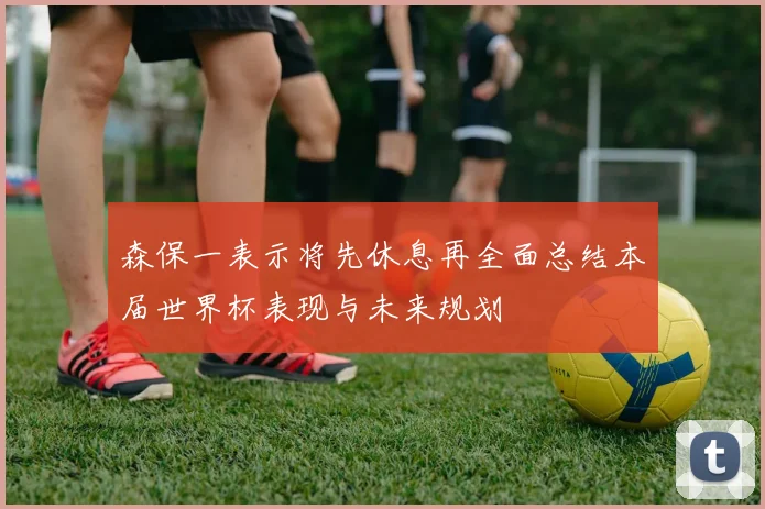 森保一表示将先休息再全面总结本届世界杯表现与未来规划