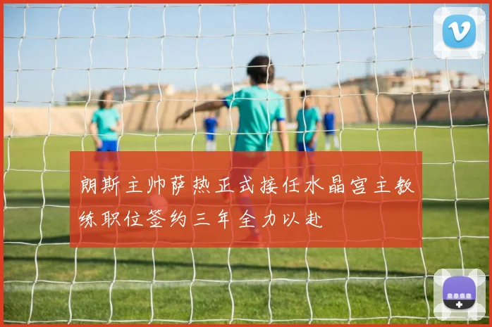 朗斯主帅萨热正式接任水晶宫主教练职位签约三年全力以赴