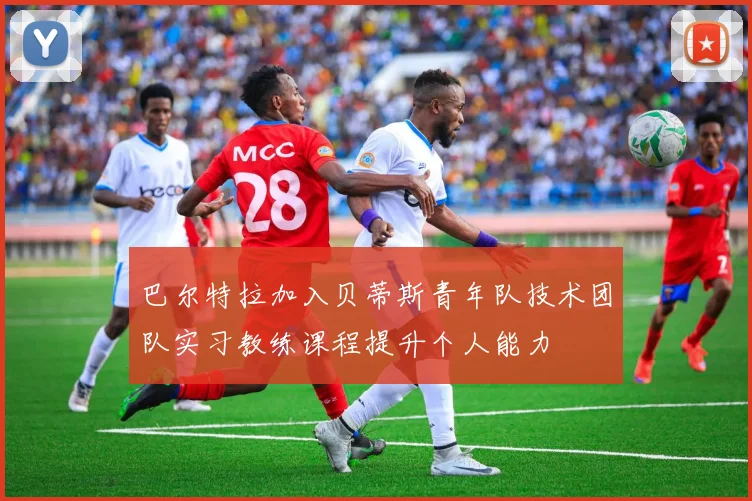巴尔特拉加入贝蒂斯青年队技术团队实习教练课程提升个人能力
