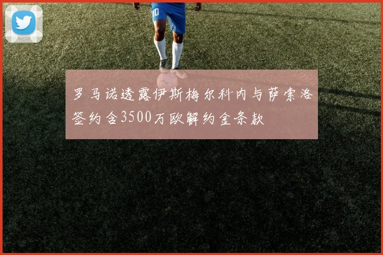 罗马诺透露伊斯梅尔科内与萨索洛签约含3500万欧解约金条款