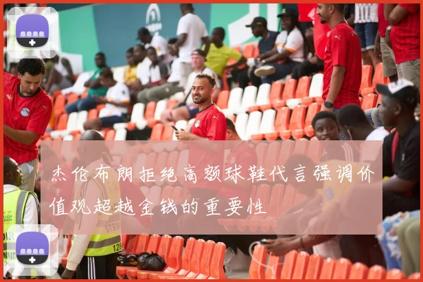 杰伦布朗拒绝高额球鞋代言强调价值观超越金钱的重要性