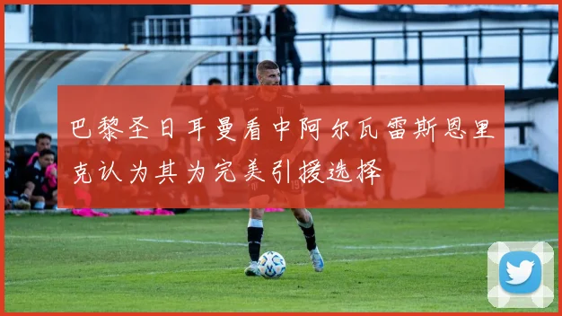 巴黎圣日耳曼看中阿尔瓦雷斯恩里克认为其为完美引援选择