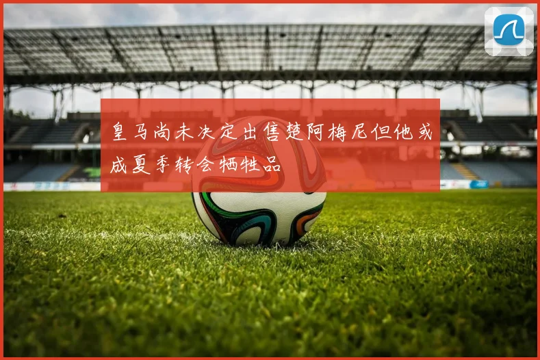 皇马尚未决定出售楚阿梅尼但他或成夏季转会牺牲品