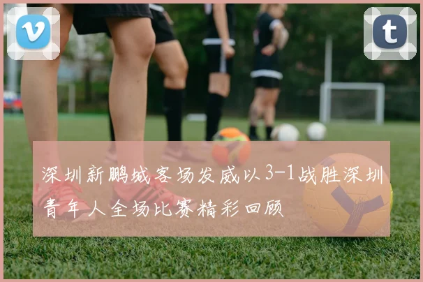 深圳新鹏城客场发威以3-1战胜深圳青年人全场比赛精彩回顾