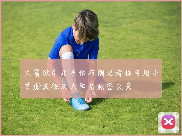 火箭欲引进杰伦布朗记者称可用小贾谢泼德及太阳首轮签交易