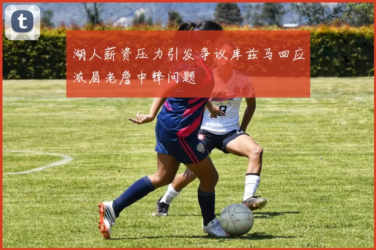 湖人薪资压力引发争议库兹马回应浓眉老詹中锋问题