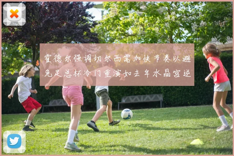 霍德尔强调切尔西需加快节奏以避免足总杯冷门重演如去年水晶宫逆袭曼城