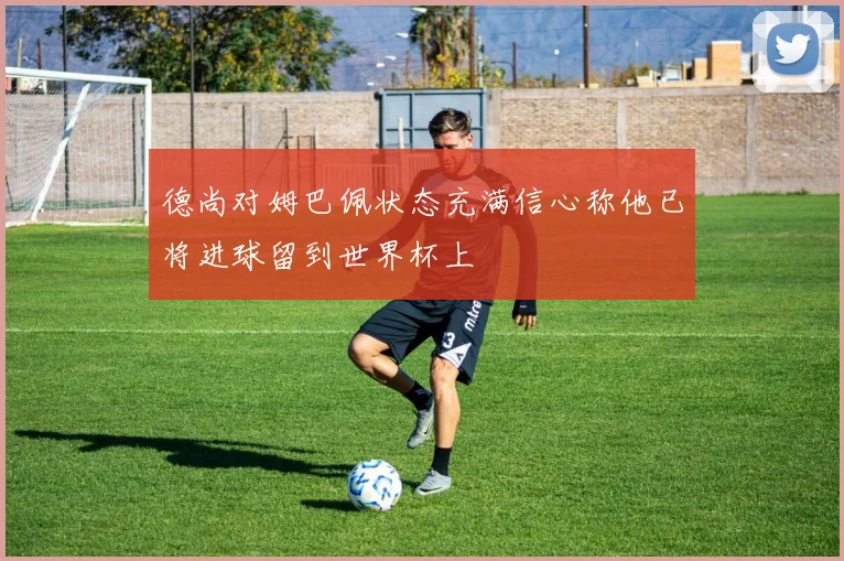 德尚对姆巴佩状态充满信心称他已将进球留到世界杯上