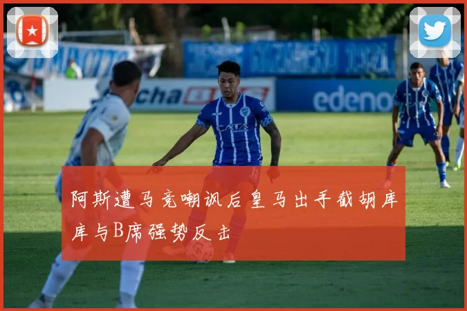 阿斯遭马竞嘲讽后皇马出手截胡库库与B席强势反击