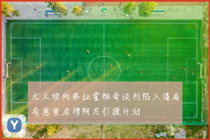 尤文续约弗拉霍维奇谈判陷入僵局有意重启穆阿尼引援计划